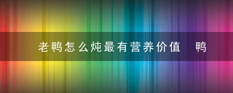 老鸭怎么炖最有营养价值 鸭子如何炖好吃还有营养呢